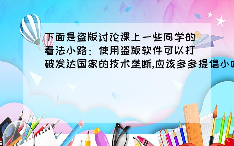 下面是盗版讨论课上一些同学的看法小路：使用盗版软件可以打破发达国家的技术垄断,应该多多提倡小叶:正版软件太贵了,盗版软件既便宜还能取得同样的效果,何乐而不为呢?假如你也参加