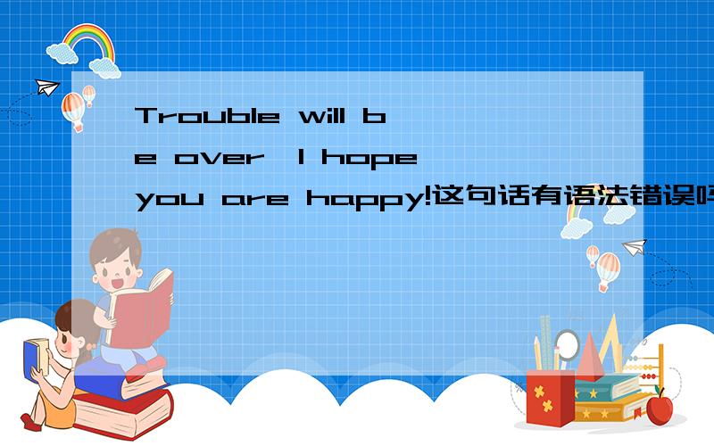 Trouble will be over,I hope you are happy!这句话有语法错误吗?我想表达的意识是：烦恼会过去的,我希望你快乐