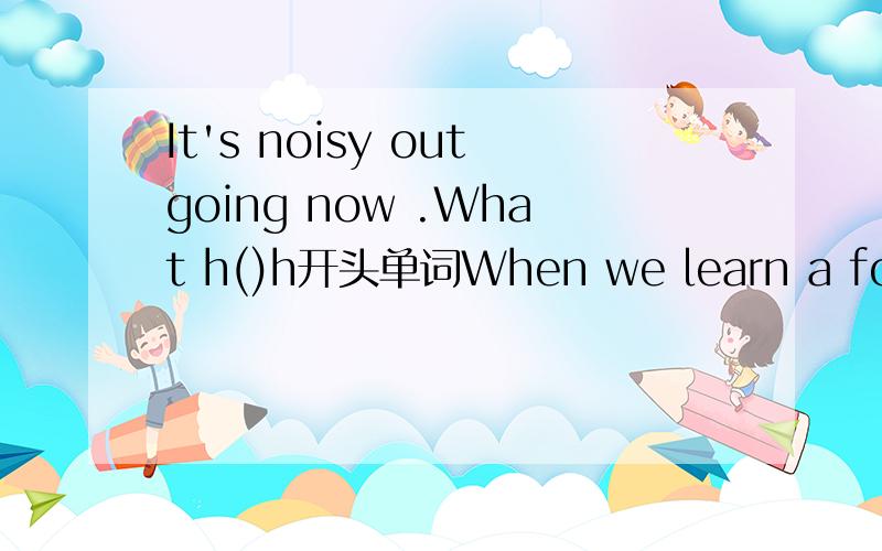 It's noisy outgoing now .What h()h开头单词When we learn a foreign language.we should learn its c（）at the same time.c开头单词