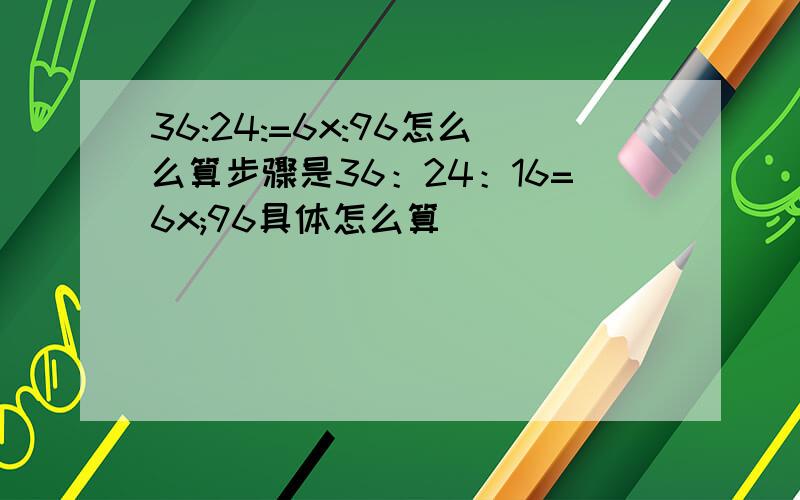 36:24:=6x:96怎么么算步骤是36：24：16=6x;96具体怎么算