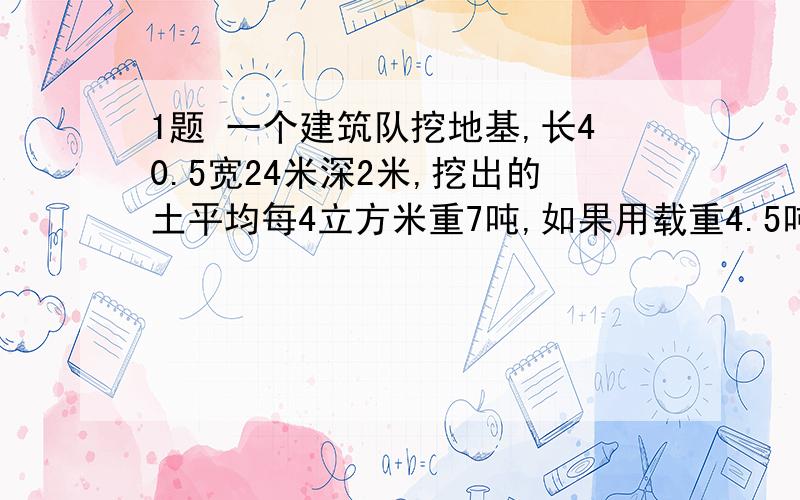 1题 一个建筑队挖地基,长40.5宽24米深2米,挖出的土平均每4立方米重7吨,如果用载重4.5吨的一两汽把这些土的3分之2云走,需要运多少次?