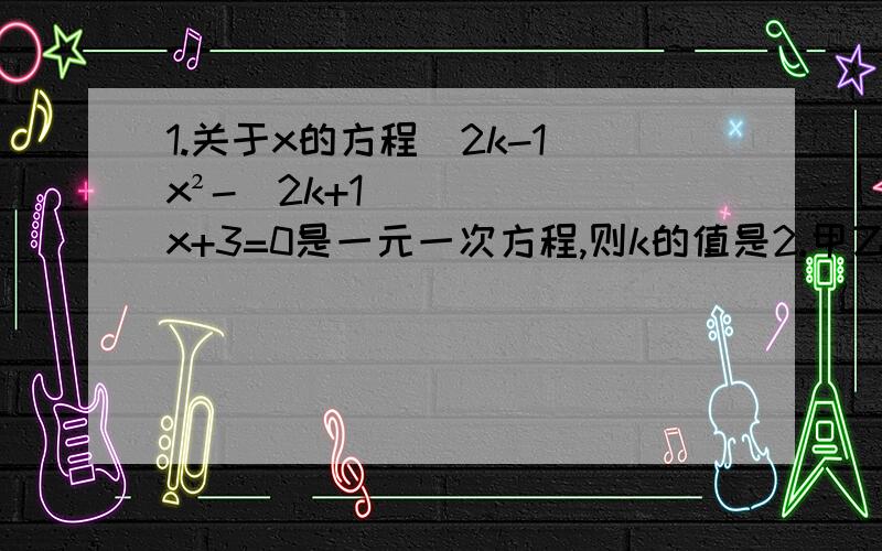 1.关于x的方程（2k-1）x²-（2k+1）x+3=0是一元一次方程,则k的值是2.甲乙两人去商店乃东西,他们所带钱数的比是7:6,甲用掉50元,乙用掉60元,二人余下的钱数之比是3:2,则余下的钱数分别是?请分