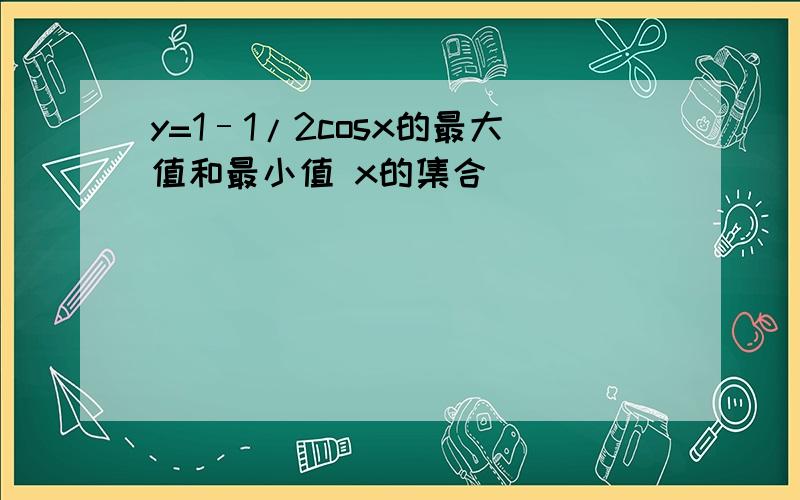 y=1–1/2cosx的最大值和最小值 x的集合