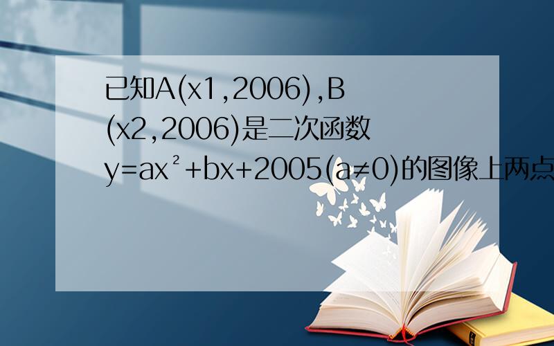 已知A(x1,2006),B(x2,2006)是二次函数y=ax²+bx+2005(a≠0)的图像上两点则当x=x1+x2时,二次函数的值是多少?由已知,x1、x2是方程ax²＋bx＋2005＝2006的两个根∴x1＋x2＝－b/a,x1x2＝－1/a∴f(x1＋x2)＝a(x1