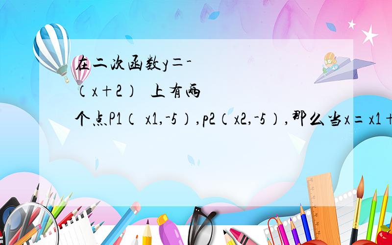 在二次函数y＝-½（x+2）²上有两个点P1（ x1,-5）,p2（x2,-5）,那么当x=x1+在二次函数y＝-½（x+2）²上有两个点P1（x1,-5）,p2（x2,-5）,那么当x=x1+x2时,y的值是多少?