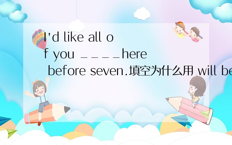 I'd like all of you ____here before seven.填空为什么用 will be