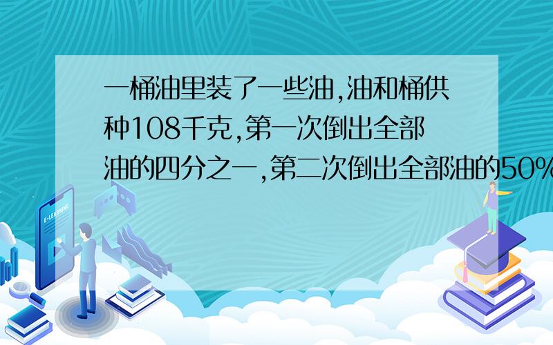 一桶油里装了一些油,油和桶供种108千克,第一次倒出全部油的四分之一,第二次倒出全部油的50%,这是剩下的油和桶共重36千克.原来桶里装有油多少千克?