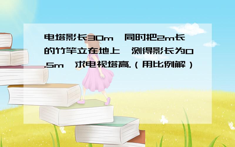 电塔影长30m,同时把2m长的竹竿立在地上,测得影长为0.5m,求电视塔高.（用比例解）