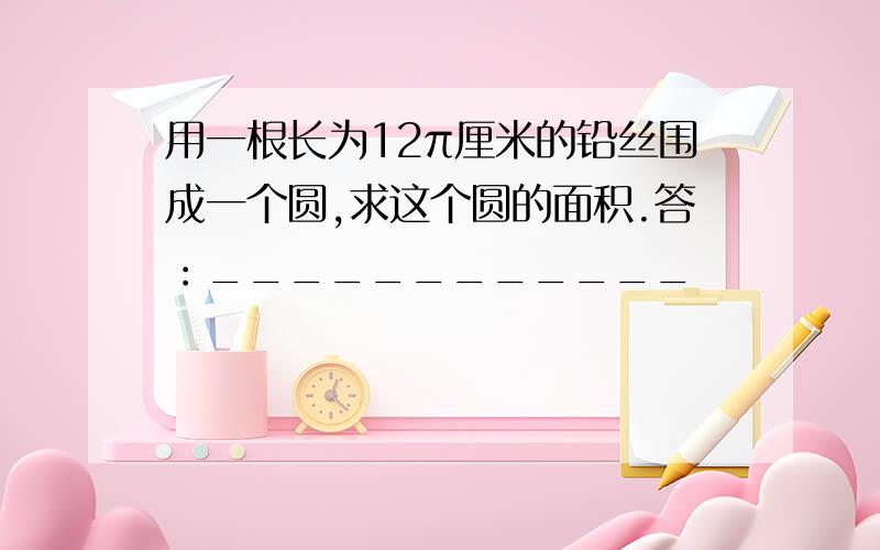 用一根长为12π厘米的铅丝围成一个圆,求这个圆的面积.答：____________