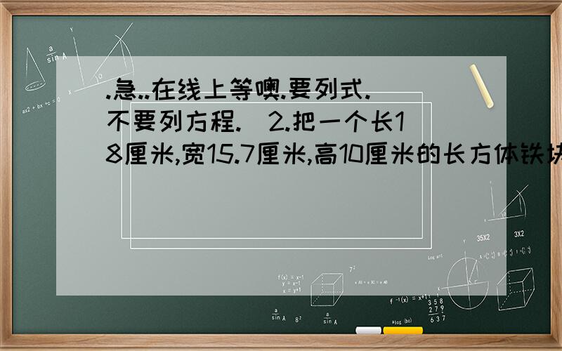 .急..在线上等噢.要列式.不要列方程.)2.把一个长18厘米,宽15.7厘米,高10厘米的长方体铁块,铸成一个底面周长是18.84厘米的圆柱形毛坯,这个毛坯的高是多少?