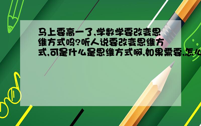 马上要高一了,学数学要改变思维方式吗?听人说要改变思维方式,可是什么是思维方式啊,如果需要,怎么改变呢?