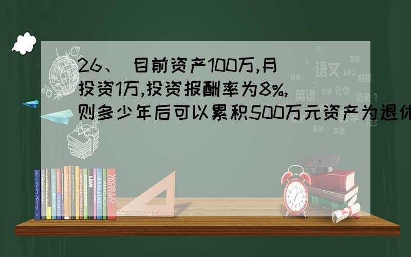 26、 目前资产100万,月投资1万,投资报酬率为8%,则多少年后可以累积500万元资产为退休所用?（　）.