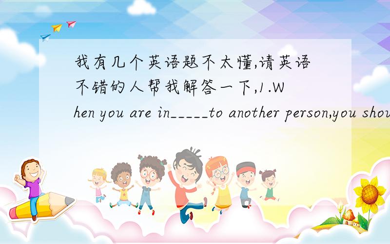 我有几个英语题不太懂,请英语不错的人帮我解答一下,1.When you are in_____to another person,you should usually say