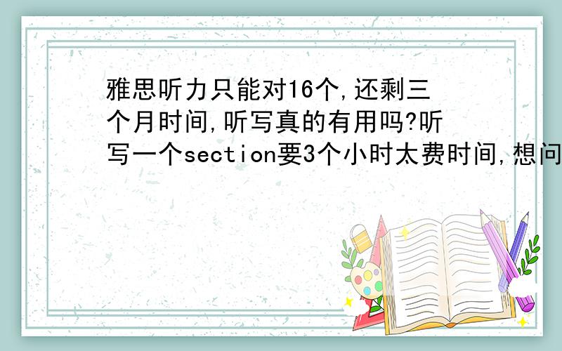 雅思听力只能对16个,还剩三个月时间,听写真的有用吗?听写一个section要3个小时太费时间,想问一下效果——每天听一篇section坚持听完3到7听力能考到7分吗?英语水平单词和语法在四六级之间徘