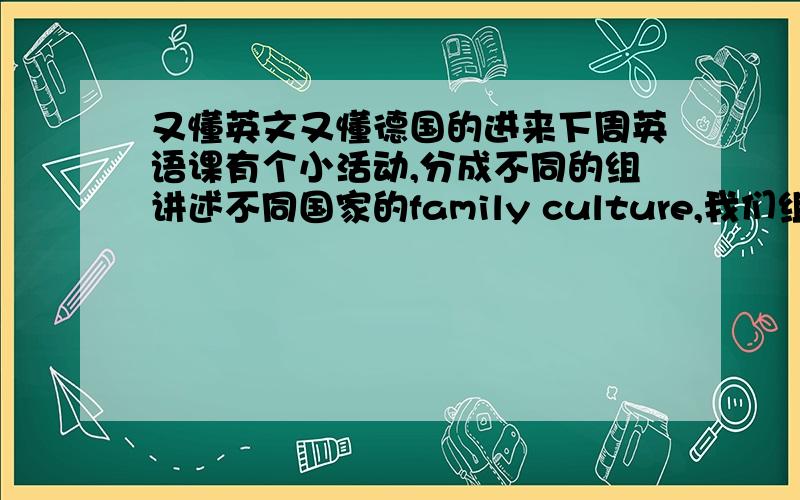 又懂英文又懂德国的进来下周英语课有个小活动,分成不同的组讲述不同国家的family culture,我们组分到讲德国的family culture,可是我对德国一无所知,望懂的人指导下,用英文或者中文都可以,