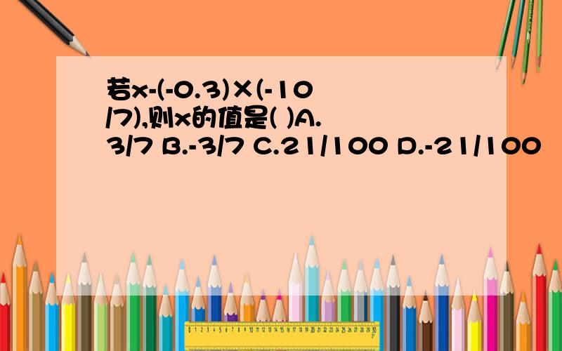 若x-(-0.3)×(-10/7),则x的值是( )A.3/7 B.-3/7 C.21/100 D.-21/100