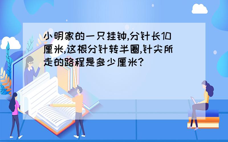 小明家的一只挂钟,分针长10厘米,这根分针转半圈,针尖所走的路程是多少厘米?