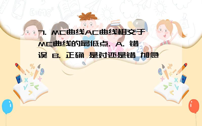 7. MC曲线AC曲线相交于MC曲线的最低点. A. 错误 B. 正确 是对还是错 加急