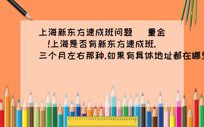 上海新东方速成班问题 (重金)!上海是否有新东方速成班.三个月左右那种.如果有具体地址都在哪里?九亭附近有最好?