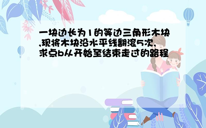 一块边长为1的等边三角形木块,现将木块沿水平线翻滚5次,求点b从开始至结束走过的路程