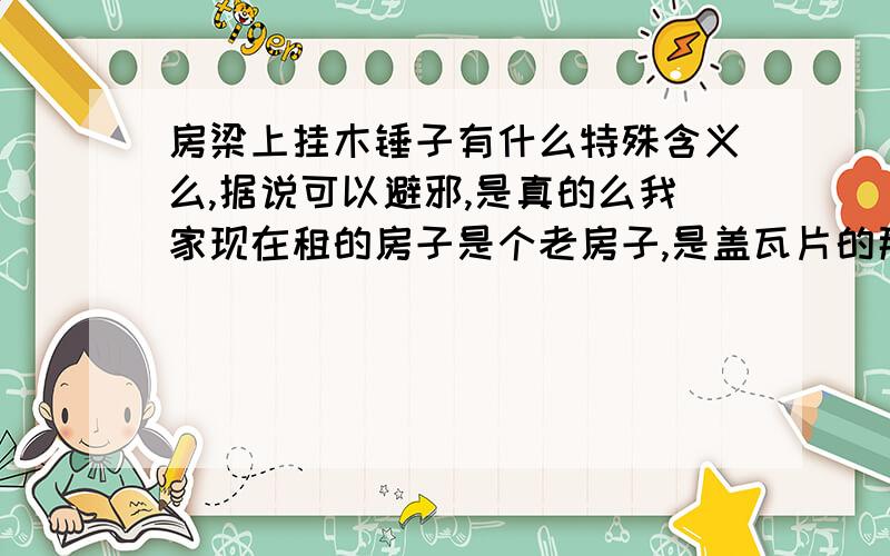 房梁上挂木锤子有什么特殊含义么,据说可以避邪,是真的么我家现在租的房子是个老房子,是盖瓦片的那种,房梁上高高挂着三只木锤子,很诡异,请问大家是避邪的么,有什么特殊含义么