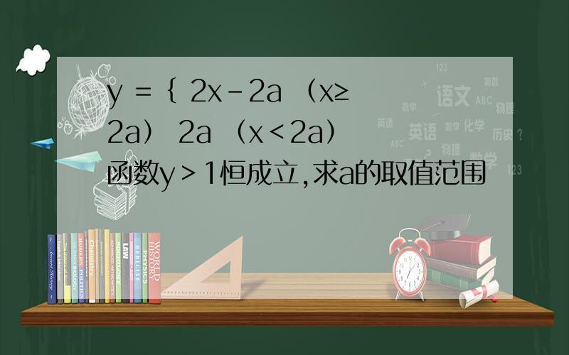 y =｛ 2x-2a （x≥2a） 2a （x＜2a） 函数y＞1恒成立,求a的取值范围