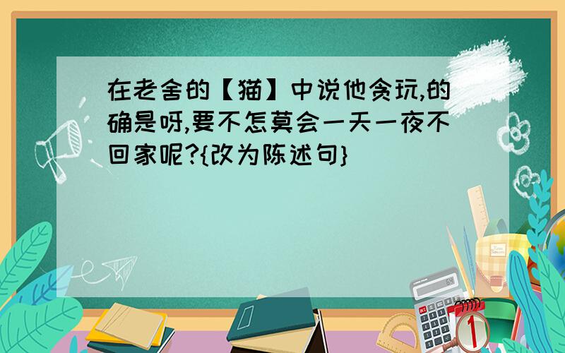 在老舍的【猫】中说他贪玩,的确是呀,要不怎莫会一天一夜不回家呢?{改为陈述句}