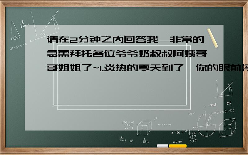 请在2分钟之内回答我,非常的急需拜托各位爷爷奶叔叔阿姨哥哥姐姐了~1.炎热的夏天到了,你的眼前浮现出怎样的情景?请用古诗和比喻句来描绘.