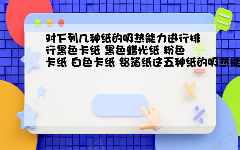 对下列几种纸的吸热能力进行排行黑色卡纸 黑色蜡光纸 粉色卡纸 白色卡纸 铝箔纸这五种纸的吸热能力应该是怎样的,请进行排行并说明原因,