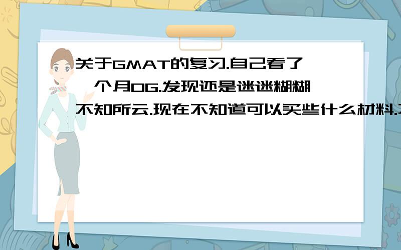 关于GMAT的复习.自己看了一个月OG.发现还是迷迷糊糊不知所云.现在不知道可以买些什么材料.不做题总觉得不放心.还有就是能不能建议一下该如何复习?太没头绪.又不想报班.QAQ