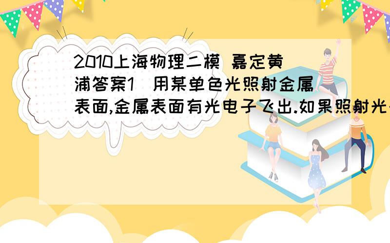 2010上海物理二模 嘉定黄浦答案1．用某单色光照射金属表面,金属表面有光电子飞出.如果照射光的频率增大,强度减弱.则光子的能量和单位时间内飞出金属表面的光电子数的变化是（ ）.A．光