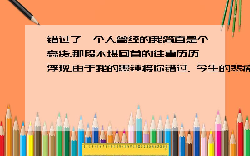 错过了一个人曾经的我简直是个蠢货.那段不堪回首的往事历历浮现.由于我的愚钝将你错过. 今生的悲痛将无法摸除.留下的记忆里总有影子的跟随. 抹不去. 忘不了.摸不到.我荒唐的人世沉浮.