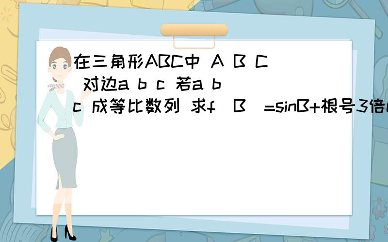 在三角形ABC中 A B C 对边a b c 若a b c 成等比数列 求f（B）=sinB+根号3倍cosB的