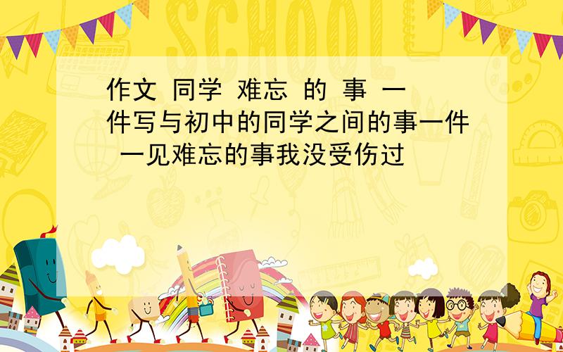 作文 同学 难忘 的 事 一件写与初中的同学之间的事一件 一见难忘的事我没受伤过