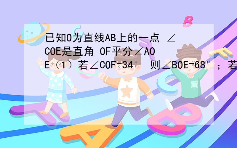 已知O为直线AB上的一点 ∠COE是直角 OF平分∠AOE（1）若∠COF=34° 则∠BOE=68°；若∠COF=m°,则∠BOE=2m°.∠BOE与∠COF的数量关系为∠BOE=2∠COF.(2)当射线OE绕点O逆时针旋转,（1）中∠BOE与∠COF的数量