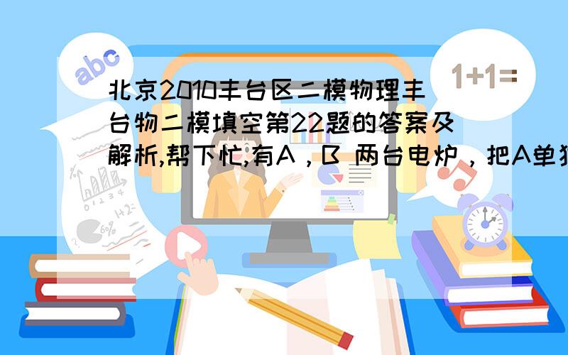 北京2010丰台区二模物理丰台物二模填空第22题的答案及解析,帮下忙,有A，B 两台电炉，把A单独接在某一电源上给一户冷水加热至沸腾，需要时间为t1，把B单独接在此电源上也给这壶冷水加热