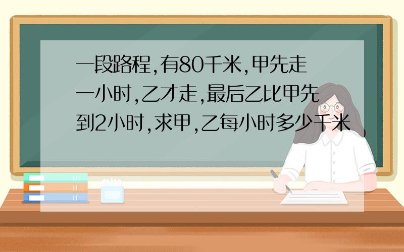 一段路程,有80千米,甲先走一小时,乙才走,最后乙比甲先到2小时,求甲,乙每小时多少千米