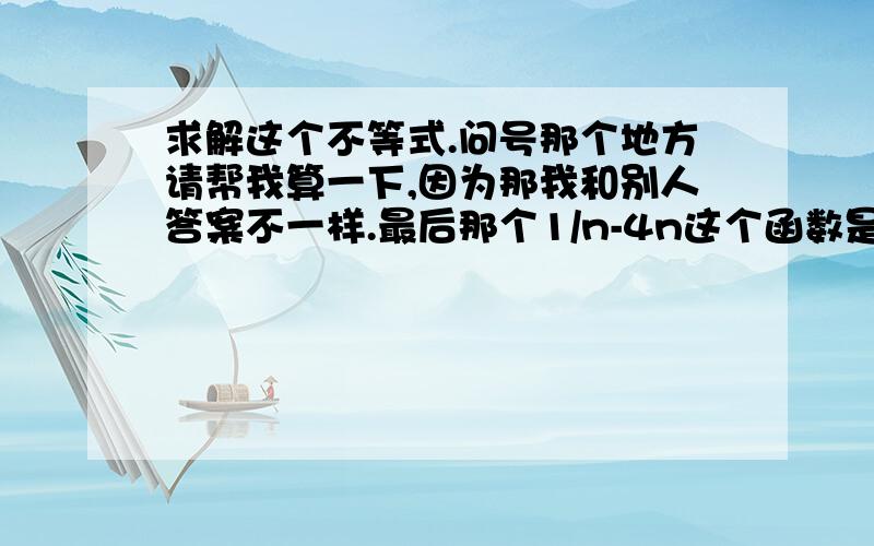 求解这个不等式.问号那个地方请帮我算一下,因为那我和别人答案不一样.最后那个1/n-4n这个函数是对勾函数吗?请帮我解下下面的步骤最好能帮我画一下它的图像.我想要步骤.没有多少财富请