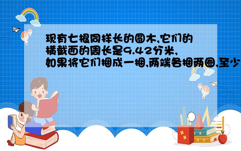 现有七根同样长的圆木,它们的横截面的周长是9.42分米,如果将它们捆成一捆,两端各捆两圈,至少需要多少分米铁丝?