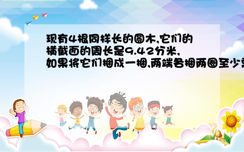 现有4根同样长的圆木,它们的横截面的周长是9.42分米,如果将它们捆成一捆,两端各捆两圈至少需要多少分米的铁丝?接头不计(具体公式怎么算)