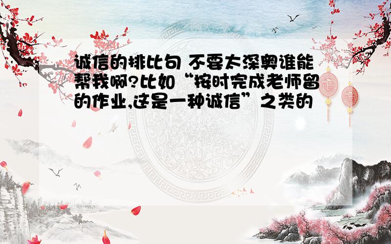 诚信的排比句 不要太深奥谁能帮我啊?比如“按时完成老师留的作业,这是一种诚信”之类的