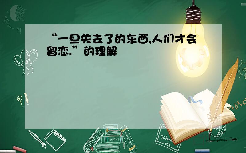 “一旦失去了的东西,人们才会留恋.”的理解