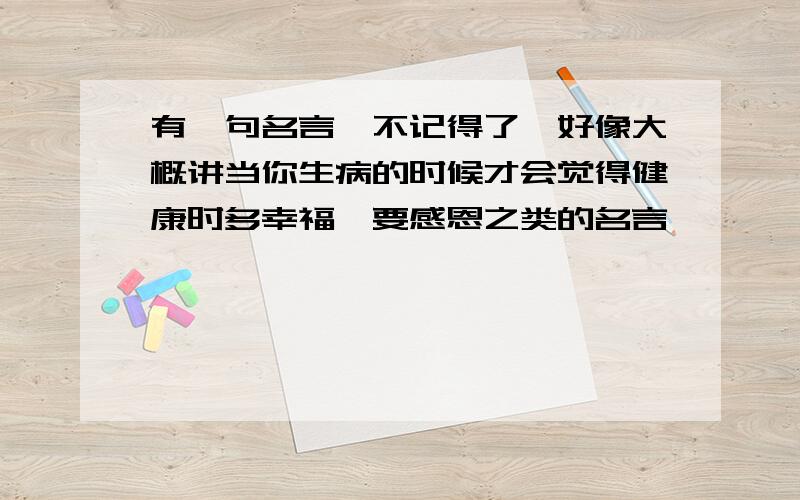 有一句名言,不记得了,好像大概讲当你生病的时候才会觉得健康时多幸福,要感恩之类的名言