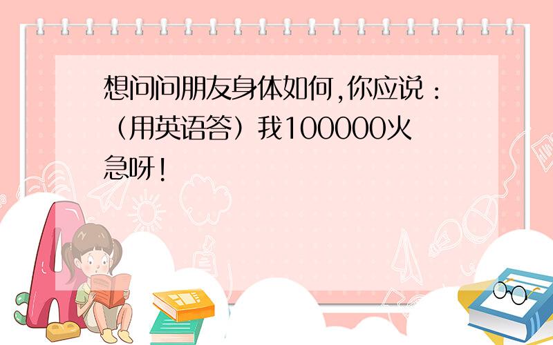 想问问朋友身体如何,你应说：（用英语答）我100000火急呀!