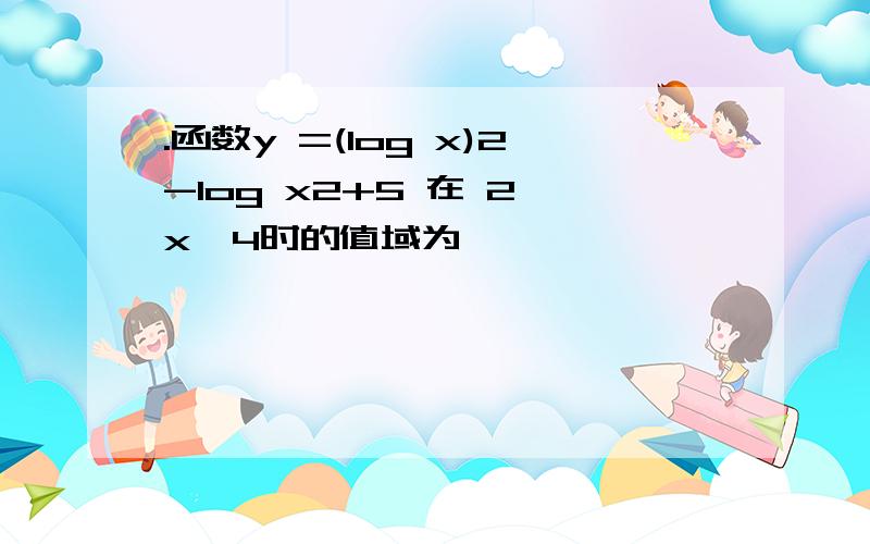 .函数y =(log x)2-log x2+5 在 2≤x≤4时的值域为