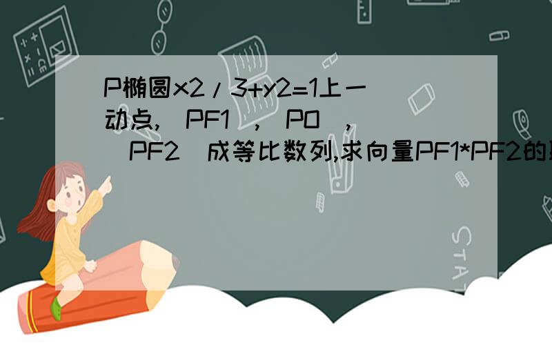 P椭圆x2/3+y2=1上一动点,|PF1|,|PO|,|PF2|成等比数列,求向量PF1*PF2的取值范围.