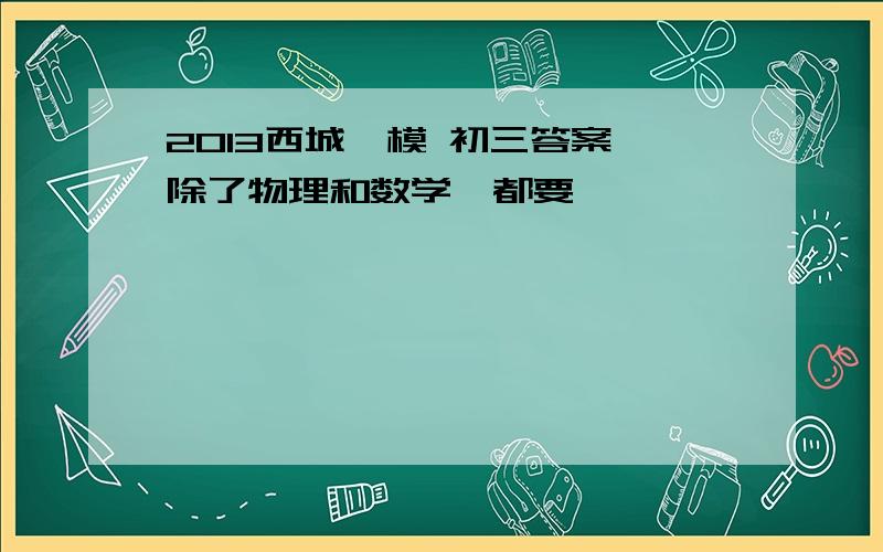 2013西城一模 初三答案 除了物理和数学,都要