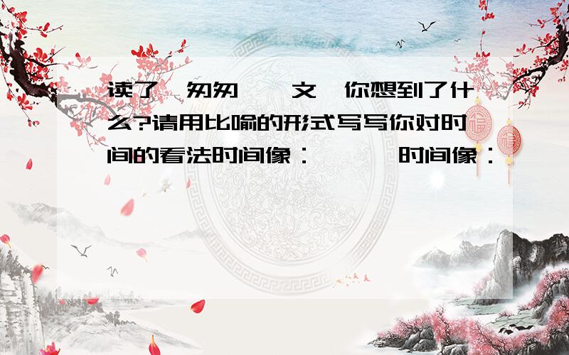 读了《匆匆》一文,你想到了什么?请用比喻的形式写写你对时间的看法时间像：      时间像：