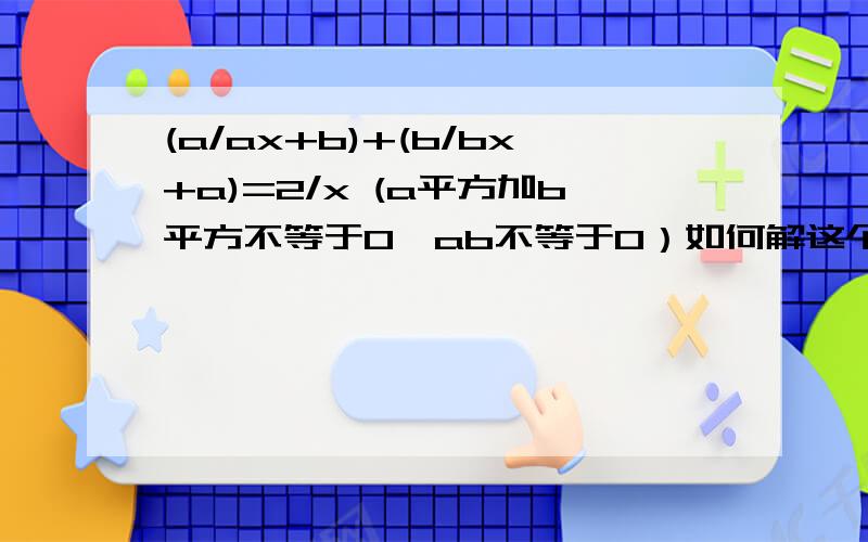 (a/ax+b)+(b/bx+a)=2/x (a平方加b平方不等于0,ab不等于0）如何解这个方程.