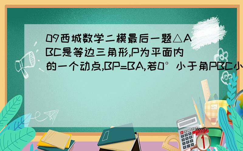 09西城数学二模最后一题△ABC是等边三角形,P为平面内的一个动点,BP=BA,若0°小于角PBC小于180°,且角PBC平分线上的一点D满足DB=DA（1）当BP在角ABC内部时,求角BPD的度数